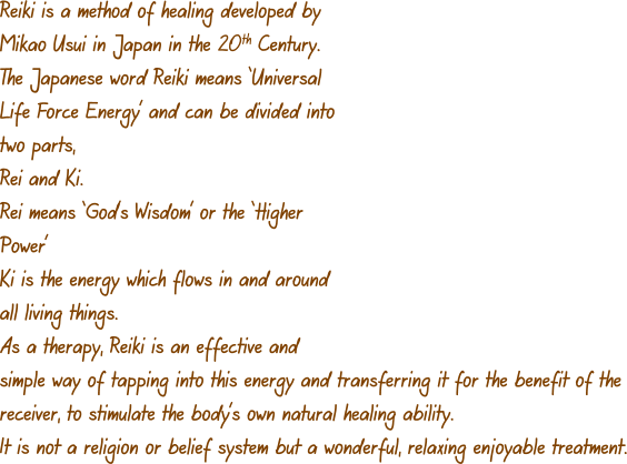 Reiki is a method of healing developed by Mikao Usui in Japan in the 20th Century. The Japanese word Reiki means ‘Universal Life Force Energy’ and can be divided into two parts, Rei and Ki. Rei means ‘God’s Wisdom’ or the ‘Higher Power’ Ki is the energy which flows in and around all living things.   As a therapy, Reiki is an effective and simple way of tapping into this energy and transferring it for the benefit of the receiver, to stimulate the body’s own natural healing ability. It is not a religion or belief system but a wonderful, relaxing enjoyable treatment.