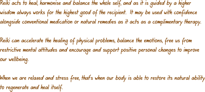 Reiki acts to heal, harmonise and balance the whole self, and as it is guided by a higher wisdom always works for the highest good of the recipient.  It may be used with confidence alongside conventional medication or natural remedies as it acts as a complimentary therapy.  Reiki can accelerate the healing of physical problems, balance the emotions, free us from restrictive mental attitudes and encourage and support positive personal changes to improve our wellbeing.  When we are relaxed and stress free, that’s when our body is able to restore its natural ability to regenerate and heal itself.