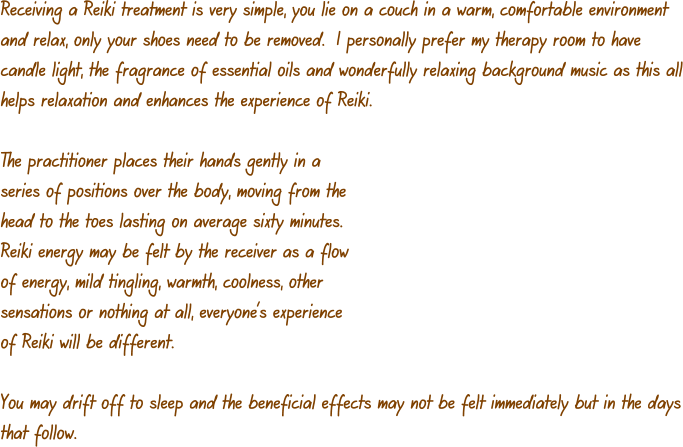 Receiving a Reiki treatment is very simple, you lie on a couch in a warm, comfortable environment and relax, only your shoes need to be removed.  I personally prefer my therapy room to have candle light, the fragrance of essential oils and wonderfully relaxing background music as this all helps relaxation and enhances the experience of Reiki.  The practitioner places their hands gently in a series of positions over the body, moving from the head to the toes lasting on average sixty minutes.  Reiki energy may be felt by the receiver as a flow of energy, mild tingling, warmth, coolness, other sensations or nothing at all, everyone’s experience of Reiki will be different.  You may drift off to sleep and the beneficial effects may not be felt immediately but in the days that follow.