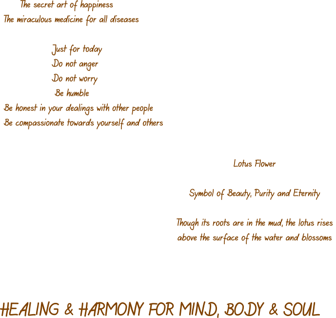 The secret art of happiness The miraculous medicine for all diseases                  Just for today                 Do not anger                 Do not worry                   Be humble Be honest in your dealings with other people Be compassionate towards yourself and others   Lotus Flower  Symbol of Beauty, Purity and Eternity  Though its roots are in the mud, the lotus rises  above the surface of the water and blossoms  HEALING & HARMONY FOR MIND, BODY & SOUL