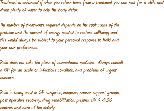 Treatment is enhanced if when you return home from a treatment you can rest for a while and drink plenty of water to help the body detox.  The number of treatments required depends on the root cause of the problem and the amount of energy needed to restore wellbeing and this would always be subject to your personal response to Reiki and your own preferences.  Reiki does not take the place of conventional medicine.  Always consult a GP for an acute or infectious condition, and problems of urgent concern.  Reiki is being used in GP surgeries, hospices, cancer support groups, post operative recovery, drug rehabilitation, prisons, HIV & AIDS centres and care of the elderly.