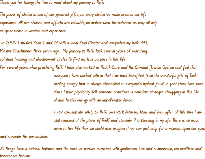 Thank you for taking the time to read about my journey to Reiki The power of choice is one of our greatest gifts, as every choice we make creates our life experience. All our choices and efforts are valuable, no matter what the outcome, as they all help us grow richer in wisdom and experience.   In 2000 l studied Reiki 1 and 11 with a local Reiki Master and completed my Reiki 111, Master Practitioner three years ago.  My journey to Reiki took several years of searching, spiritual training and development circles to find my true purpose in this life .For several years while practising Reiki l have also worked in Health Care and the Criminal Justice System and feel that everyone l have worked with in that time have benefited from the wonderful gift of Reiki healing energy that is always channelled to everyone’s highest good, in fact there have been times l have physically felt someone, sometimes a complete stranger struggling in this life drawn to this energy with an unbelievable force. I now concentrate solely on Reiki and work from my home and even after all this time l am still amazed at the power of Reiki and consider it a blessing in my life. There is so much more to this life than we could ever imagine if we can just stop for a moment, open our eyes and consider the possibilities. All things have a natural balance and the more we nurture ourselves with gentleness, love and compassion, the healthier and happier we become.